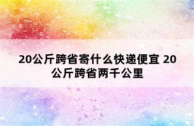 20公斤跨省寄什么快递便宜 20公斤跨省两千公里